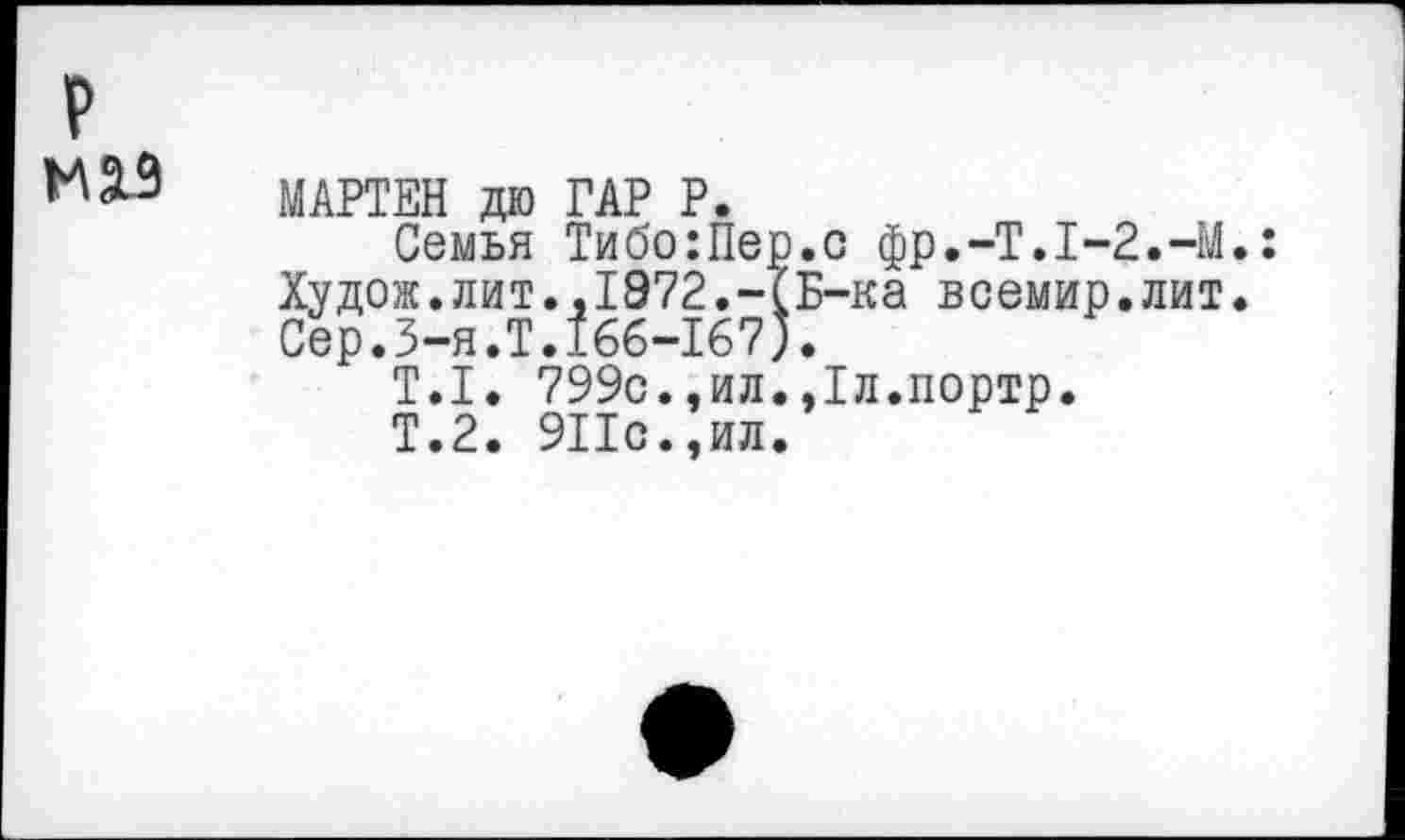 ﻿р
М2.9
МАРТЕН да ГАР Р.
Семья Тибо:Пер.с фр.-Т.1-2.-У.: Худож.лит..1972.-(Б-ка всемир.лит. Сер.3-я.Т.166-167).
Т.1. 799с.,ил..Тл.портр.
Т.2. 911с.,ил.